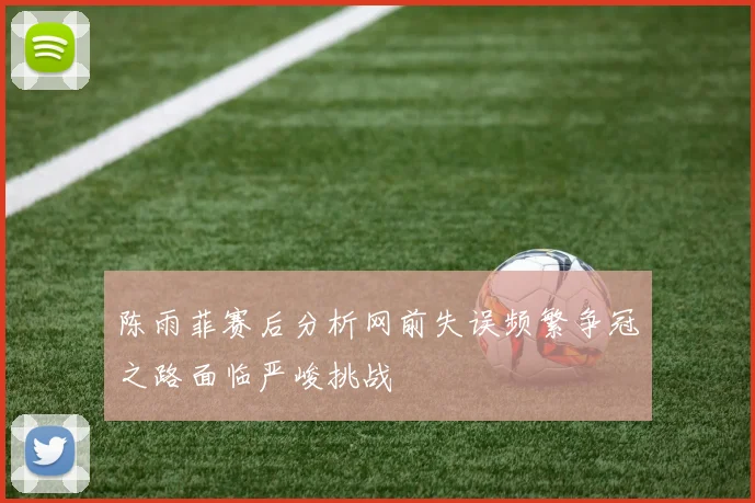 陈雨菲赛后分析网前失误频繁争冠之路面临严峻挑战