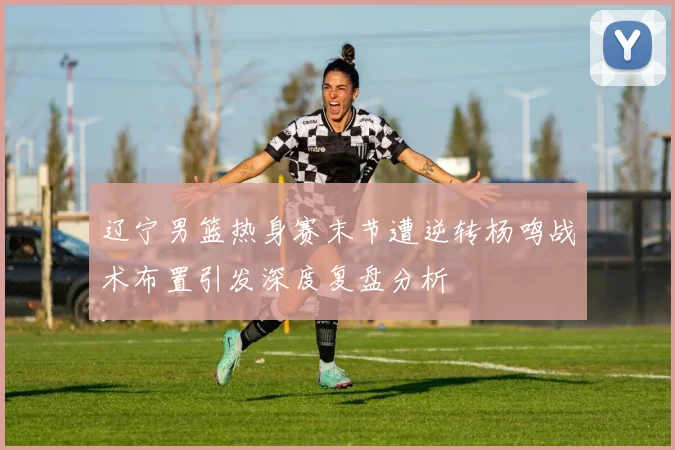 辽宁男篮热身赛末节遭逆转杨鸣战术布置引发深度复盘分析