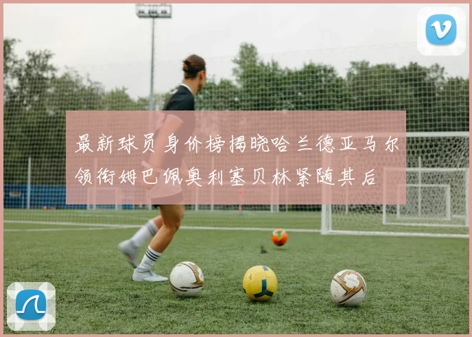 最新球员身价榜揭晓哈兰德亚马尔领衔姆巴佩奥利塞贝林紧随其后