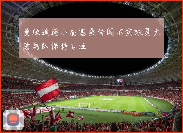 曼联追逐小孔塞桑传闻不实球员无意离队保持专注