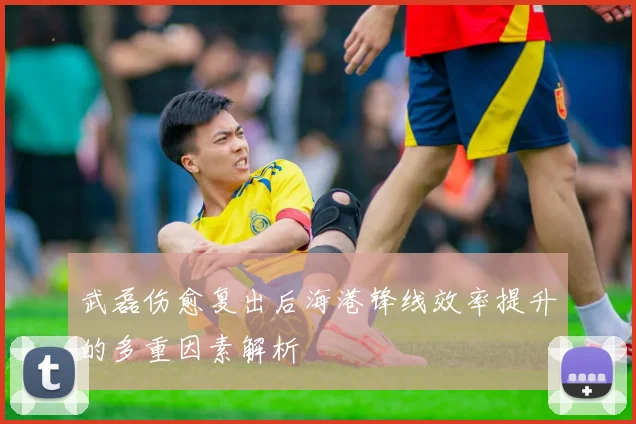 武磊伤愈复出后海港锋线效率提升的多重因素解析