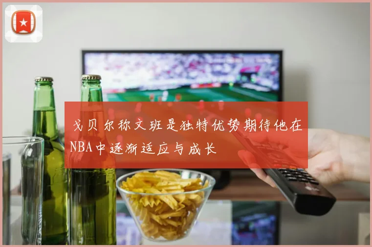 戈贝尔称文班是独特优势期待他在NBA中逐渐适应与成长