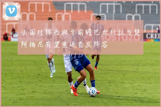 法国对阵西班牙前瞻巴尔科拉与楚阿梅尼有望重返首发阵容