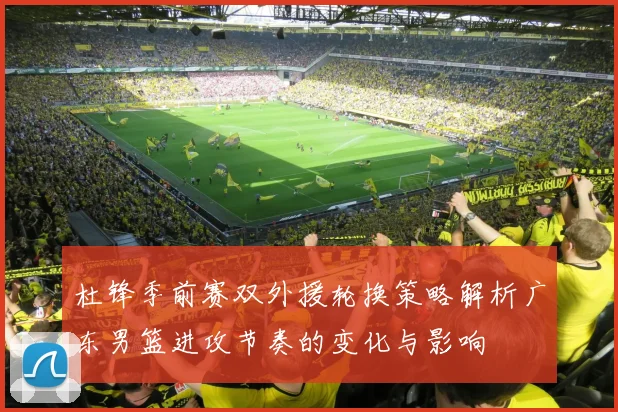 杜锋季前赛双外援轮换策略解析广东男篮进攻节奏的变化与影响
