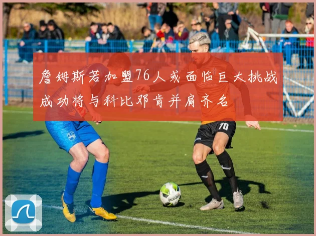 詹姆斯若加盟76人或面临巨大挑战成功将与科比邓肯并肩齐名