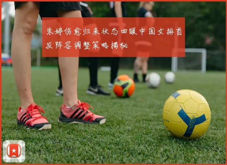 朱婷伤愈归来状态回暖中国女排首发阵容调整策略揭秘